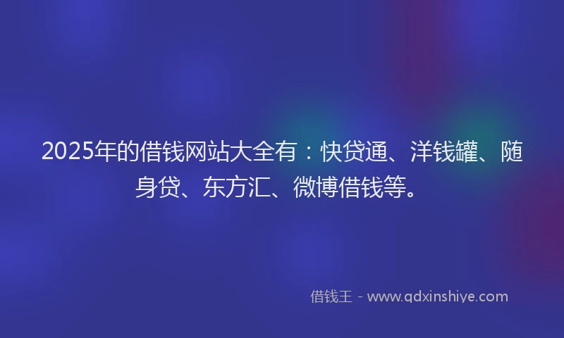 2025年的借钱网站大全有：快贷通、洋钱罐、随身贷、东方汇、微博借钱等。