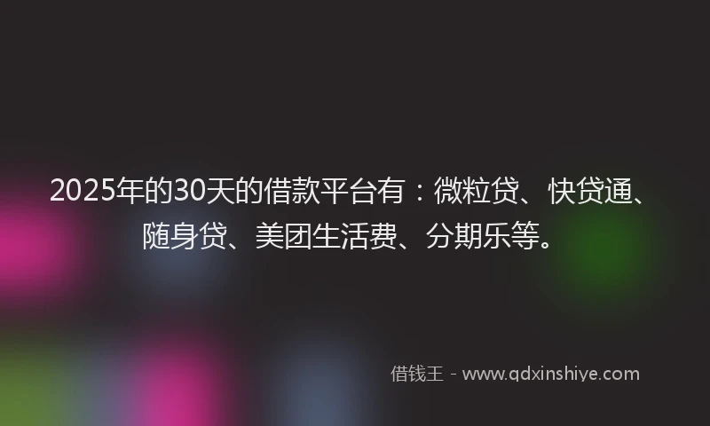 2025年的30天的借款平台有：微粒贷、快贷通、随身贷、美团生活费、分期乐等。