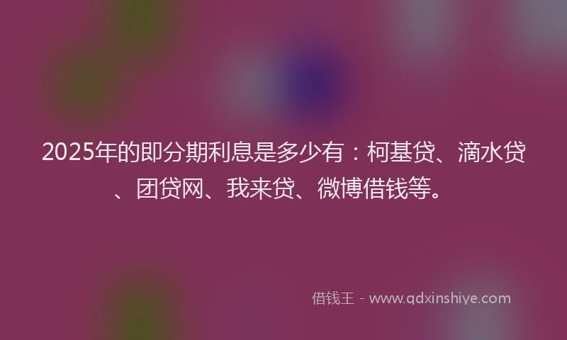 2025年的即分期利息是多少有：柯基贷、滴水贷、团贷网、我来贷、微博借钱等。