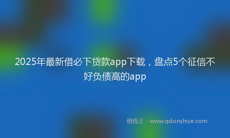 2025年最新借必下贷款app下载，盘点5个征信不好负债高的app
