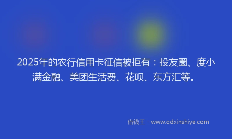2025年的农行信用卡征信被拒有：投友圈、度小满金融、美团生活费、花呗、东方汇等。