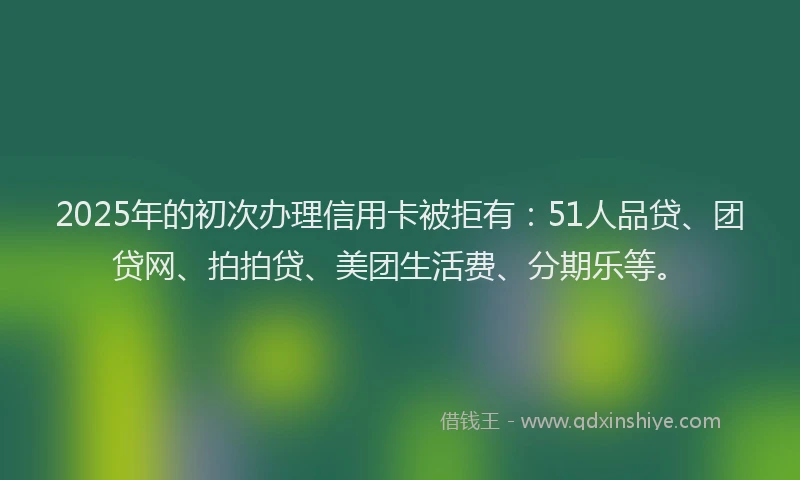 2025年的初次办理信用卡被拒有：51人品贷、团贷网、拍拍贷、美团生活费、分期乐等。