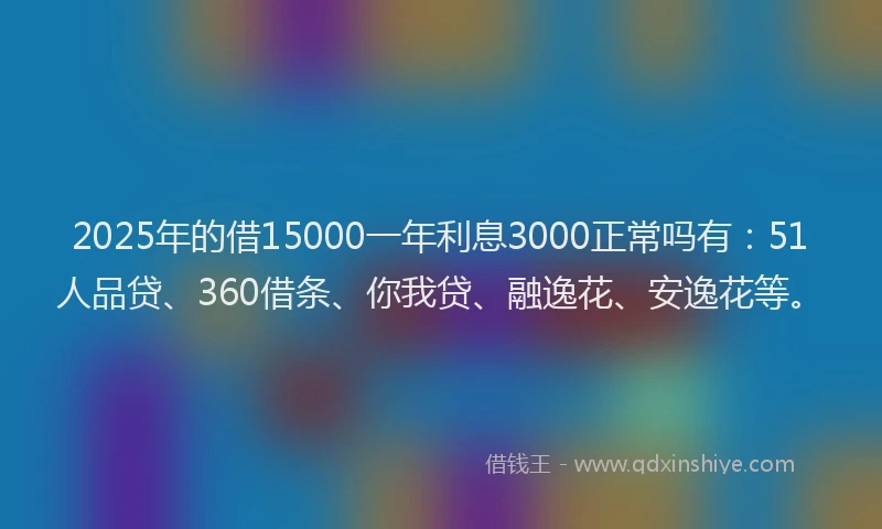2025年的借15000一年利息3000正常吗有：51人品贷、360借条、你我贷、融逸花、安逸花等。