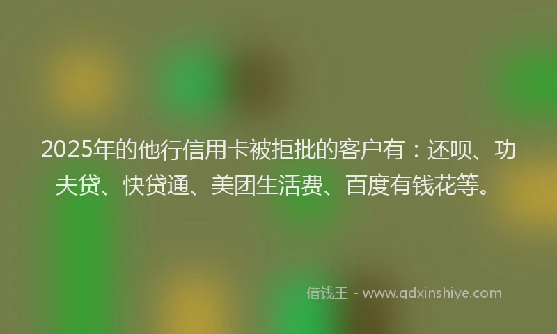 2025年的他行信用卡被拒批的客户有：还呗、功夫贷、快贷通、美团生活费、百度有钱花等。
