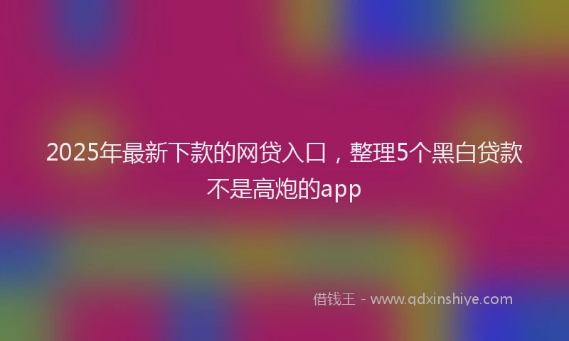 2025年最新下款的网贷入口，整理5个黑白贷款不是高炮的app