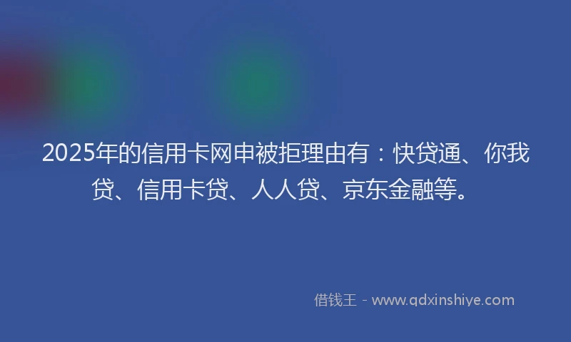 2025年的信用卡网申被拒理由有：快贷通、你我贷、信用卡贷、人人贷、京东金融等。