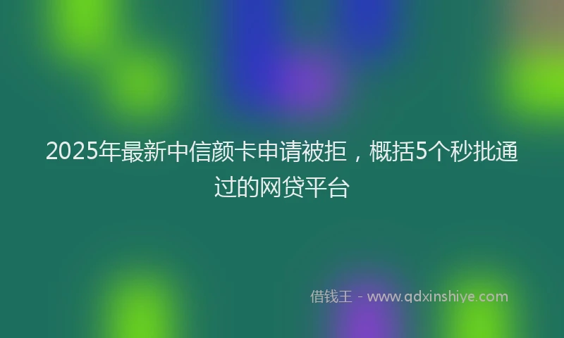 2025年最新中信颜卡申请被拒，概括5个秒批通过的网贷平台