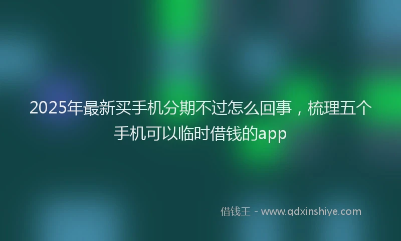 2025年最新买手机分期不过怎么回事，梳理五个手机可以临时借钱的app