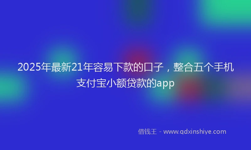 2025年最新21年容易下款的口子，整合五个手机支付宝小额贷款的app