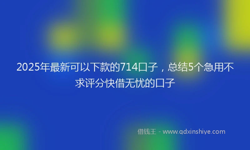 2025年最新可以下款的714口子，总结5个急用不求评分快借无忧的口子