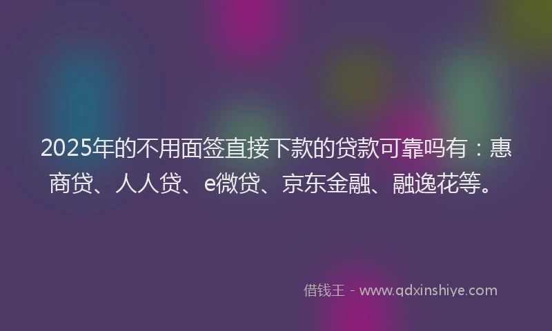 2025年的不用面签直接下款的贷款可靠吗有：惠商贷、人人贷、e微贷、京东金融、融逸花等。