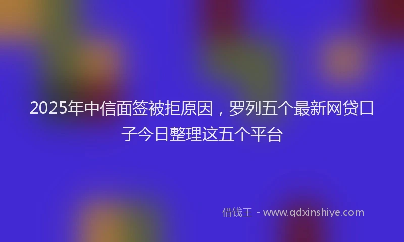 2025年中信面签被拒原因，罗列五个最新网贷口子今日整理这五个平台