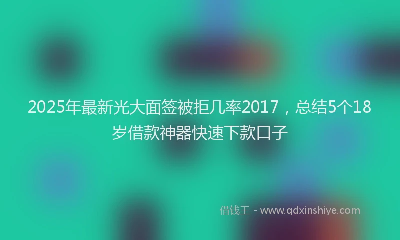 2025年最新光大面签被拒几率2017，总结5个18岁借款神器快速下款口子