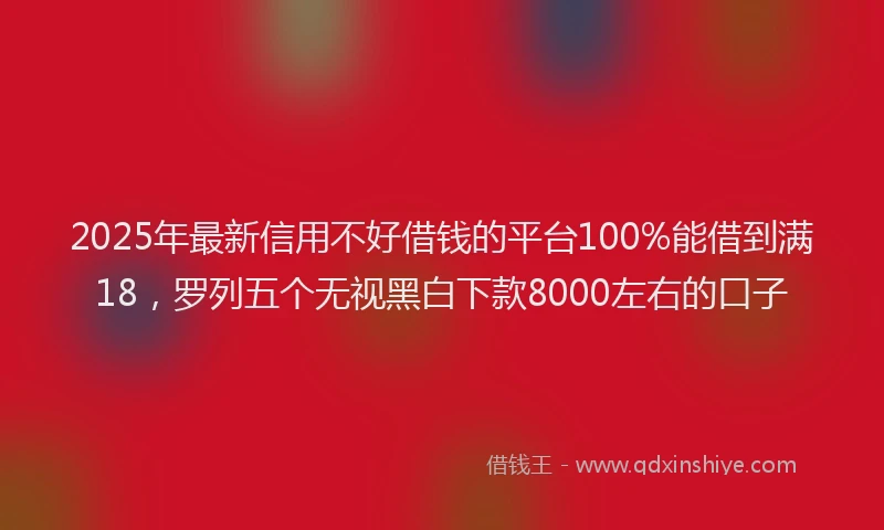 2025年最新信用不好借钱的平台100%能借到满18，罗列五个无视黑白下款8000左右的口子