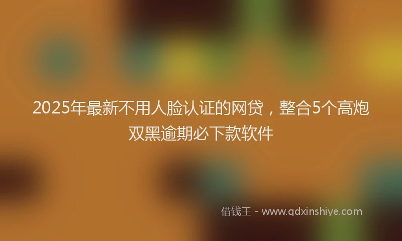2025年最新不用人脸认证的网贷，整合5个高炮双黑逾期必下款软件
