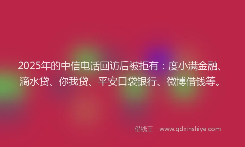 2025年的中信电话回访后被拒有：度小满金融、滴水贷、你我贷、平安口袋银行、微博借钱等。