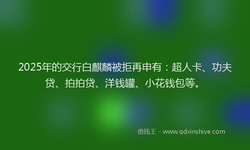 2025年的交行白麒麟被拒再申有：超人卡、功夫贷、拍拍贷、洋钱罐、小花钱包等。