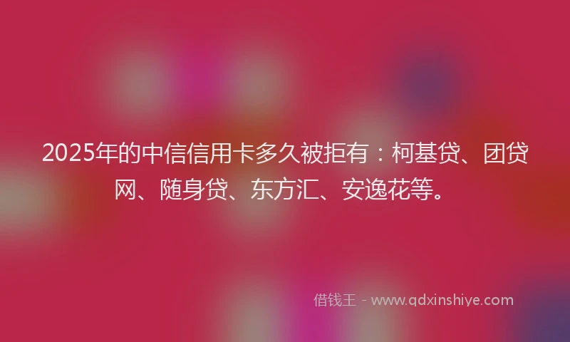 2025年的中信信用卡多久被拒有：柯基贷、团贷网、随身贷、东方汇、安逸花等。