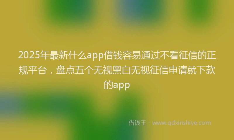 2025年最新什么app借钱容易通过不看征信的正规平台，盘点五个无视黑白无视征信申请就下款的app