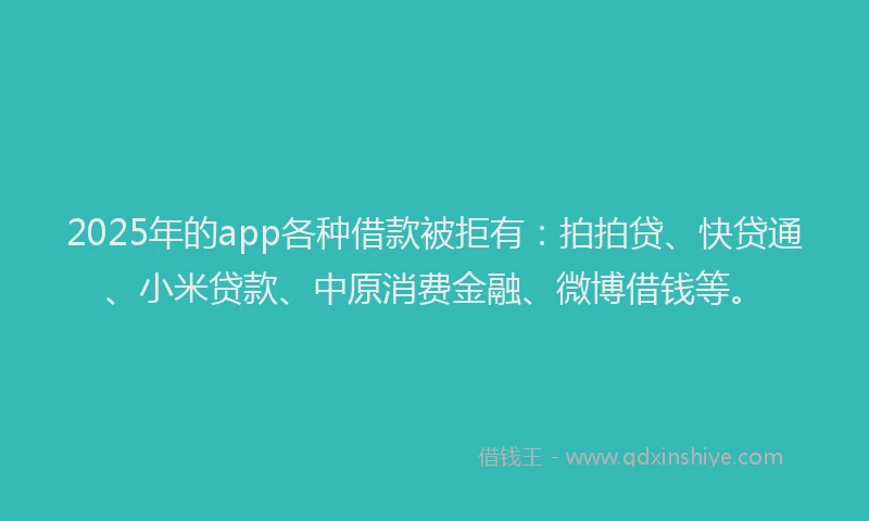 2025年的app各种借款被拒有：拍拍贷、快贷通、小米贷款、中原消费金融、微博借钱等。