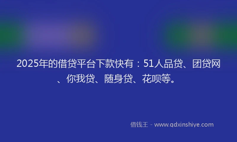 2025年的借贷平台下款快有：51人品贷、团贷网、你我贷、随身贷、花呗等。