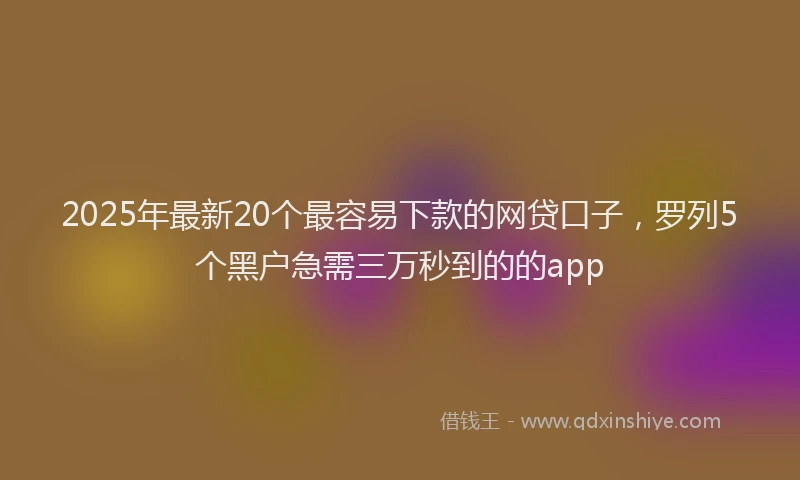 2025年最新20个最容易下款的网贷口子，罗列5个黑户急需三万秒到的的app