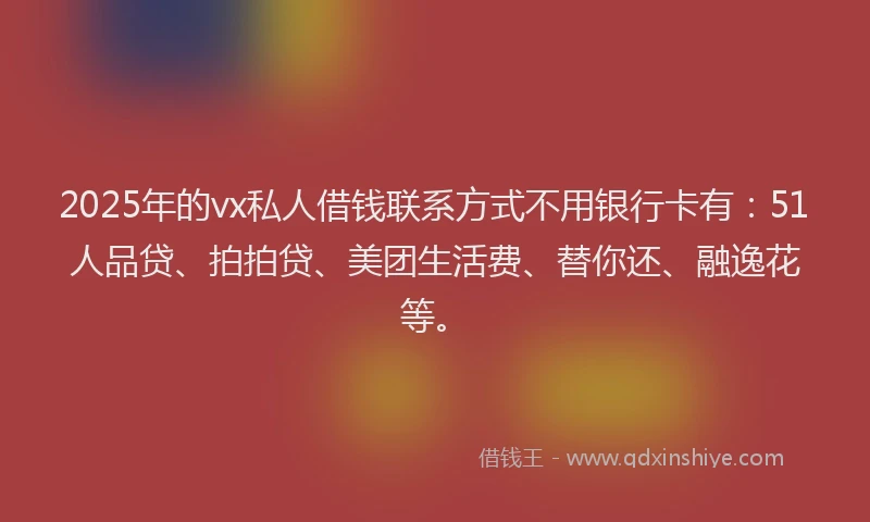 2025年的vx私人借钱联系方式不用银行卡有：51人品贷、拍拍贷、美团生活费、替你还、融逸花等。