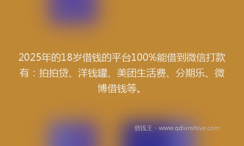 2025年的18岁借钱的平台100%能借到微信打款有：拍拍贷、洋钱罐、美团生活费、分期乐、微博借钱等。