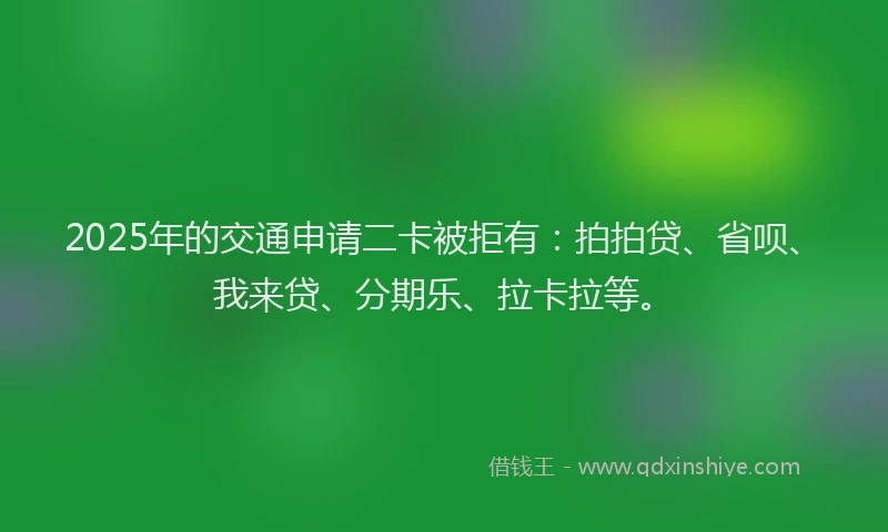 2025年的交通申请二卡被拒有：拍拍贷、省呗、我来贷、分期乐、拉卡拉等。