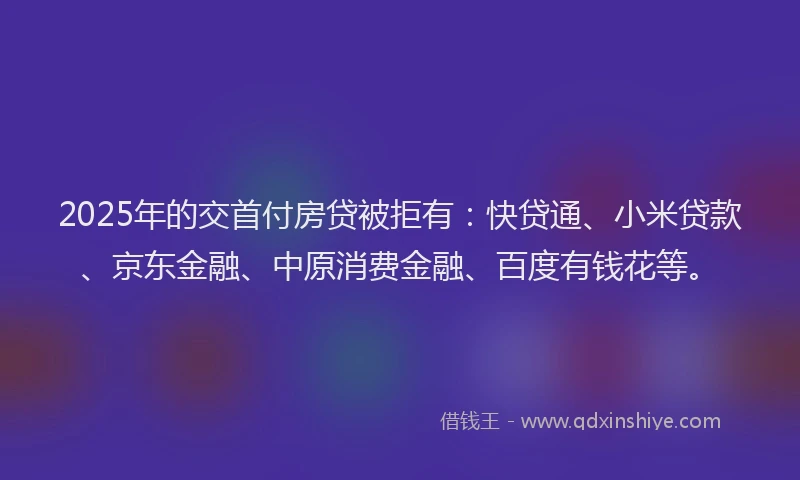 2025年的交首付房贷被拒有：快贷通、小米贷款、京东金融、中原消费金融、百度有钱花等。