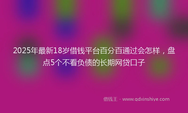 2025年最新18岁借钱平台百分百通过会怎样，盘点5个不看负债的长期网贷口子