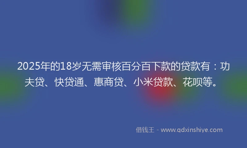 2025年的18岁无需审核百分百下款的贷款有：功夫贷、快贷通、惠商贷、小米贷款、花呗等。