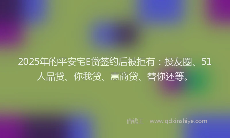 2025年的平安宅E贷签约后被拒有：投友圈、51人品贷、你我贷、惠商贷、替你还等。