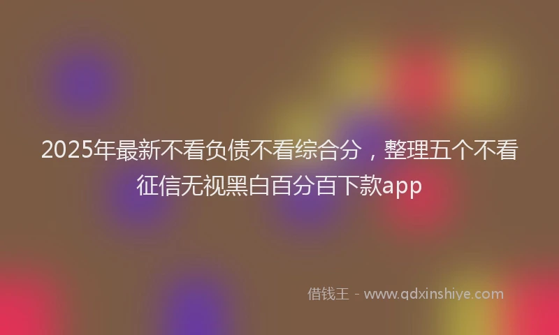 2025年最新不看负债不看综合分，整理五个不看征信无视黑白百分百下款app