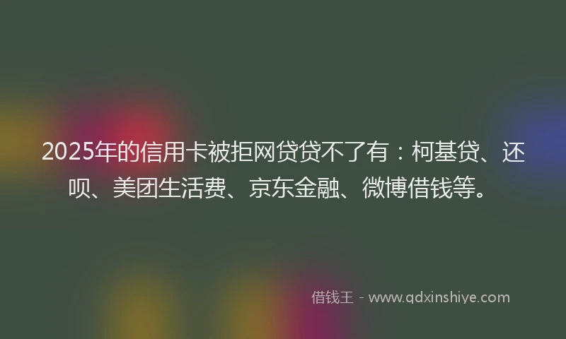 2025年的信用卡被拒网贷贷不了有：柯基贷、还呗、美团生活费、京东金融、微博借钱等。