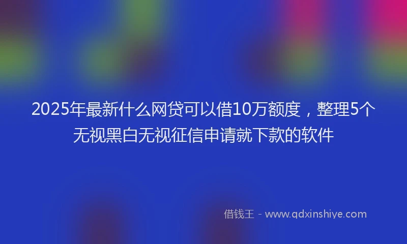 2025年最新什么网贷可以借10万额度，整理5个无视黑白无视征信申请就下款的软件