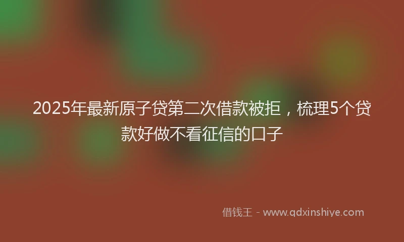 2025年最新原子贷第二次借款被拒，梳理5个贷款好做不看征信的口子