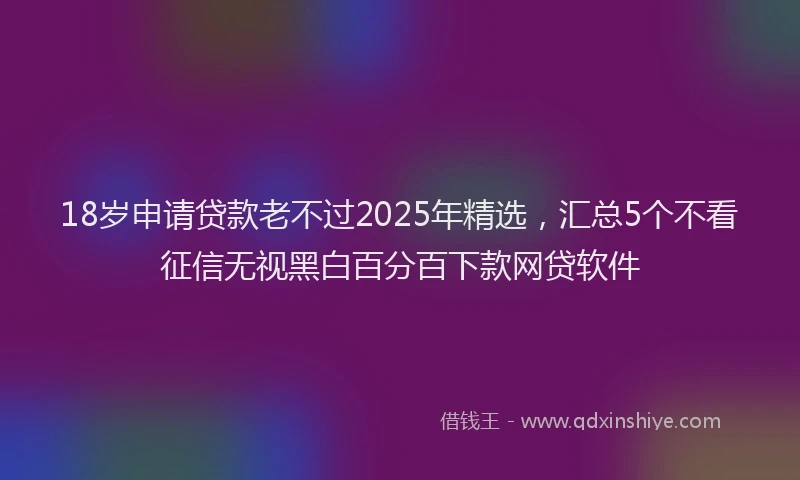 18岁申请贷款老不过2025年精选，汇总5个不看征信无视黑白百分百下款网贷软件