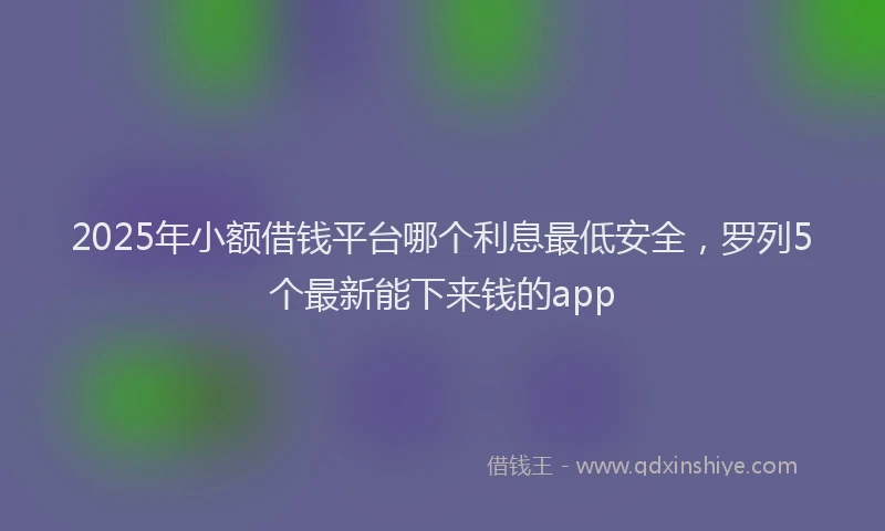 2025年小额借钱平台哪个利息最低安全，罗列5个最新能下来钱的app