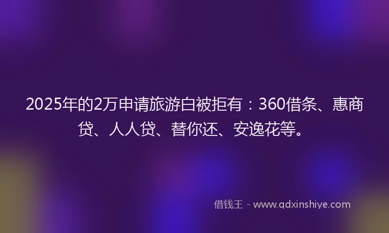 2025年的2万申请旅游白被拒有：360借条、惠商贷、人人贷、替你还、安逸花等。