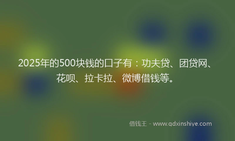 2025年的500块钱的口子有：功夫贷、团贷网、花呗、拉卡拉、微博借钱等。
