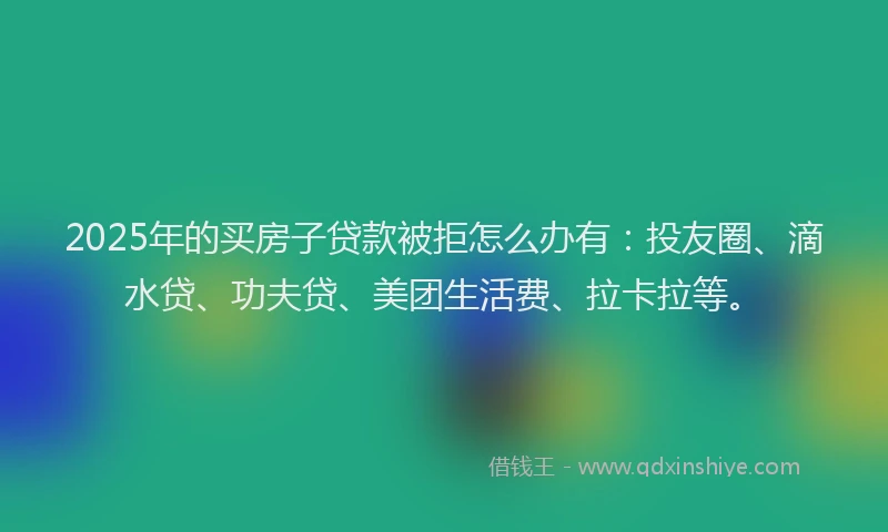 2025年的买房子贷款被拒怎么办有：投友圈、滴水贷、功夫贷、美团生活费、拉卡拉等。