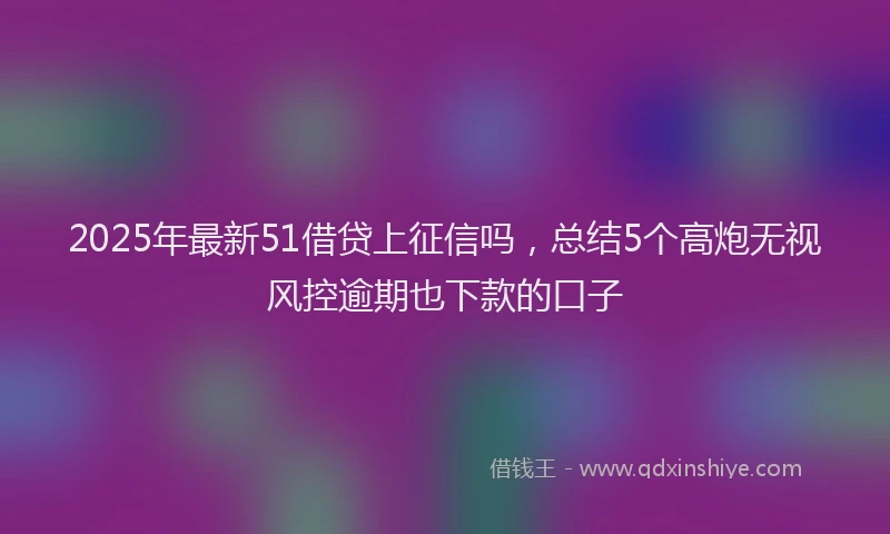 2025年最新51借贷上征信吗，总结5个高炮无视风控逾期也下款的口子
