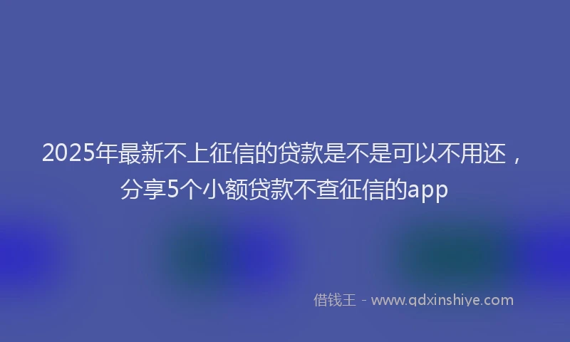 2025年最新不上征信的贷款是不是可以不用还，分享5个小额贷款不查征信的app