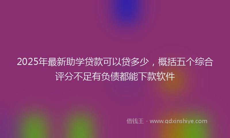2025年最新助学贷款可以贷多少，概括五个综合评分不足有负债都能下款软件