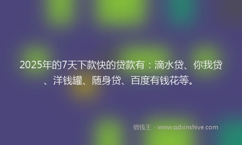 2025年的7天下款快的贷款有：滴水贷、你我贷、洋钱罐、随身贷、百度有钱花等。