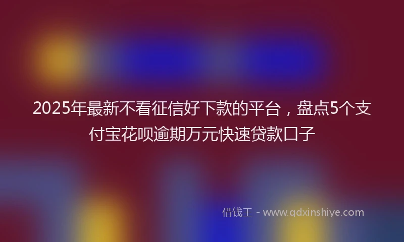 2025年最新不看征信好下款的平台，盘点5个支付宝花呗逾期万元快速贷款口子