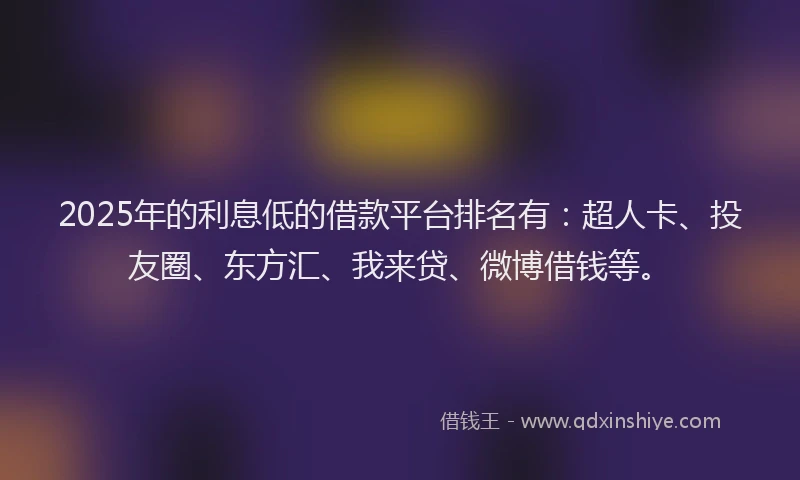 2025年的利息低的借款平台排名有：超人卡、投友圈、东方汇、我来贷、微博借钱等。