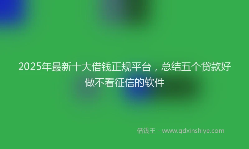2025年最新十大借钱正规平台，总结五个贷款好做不看征信的软件