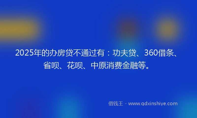 2025年的办房贷不通过有：功夫贷、360借条、省呗、花呗、中原消费金融等。